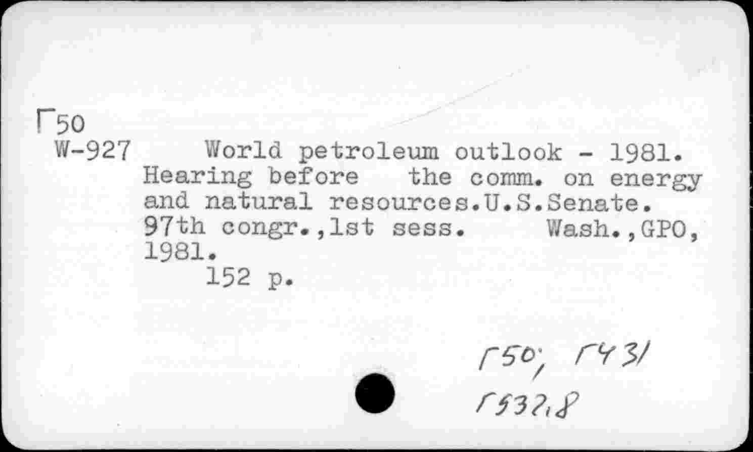 ﻿rso
W-927 World petroleum outlook - 1981.
Hearing before the comm, on energy and natural resources.U.S.Senate.
97th congr.,1st sess. Wash.,GPO, 1981.
152 p.